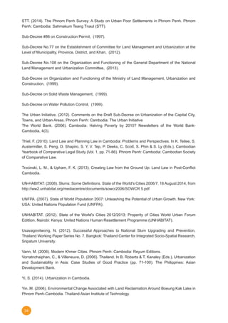 34
STT. (2014). The Phnom Penh Survey: A Study on Urban Poor Settlements in Phnom Penh. Phnom
Penh: Cambodia: Sahmakum Teang Tnaut (STT).
Sub-Decree #86 on Construction Permit,  (1997).
Sub-Decree No.77 on the Establishment of Committee for Land Management and Urbanization at the
Level of Municipality, Province, District, and Khan,  (2012).
Sub-Decree No.108 on the Organization and Functioning of the General Department of the National
Land Management and Urbanization Committee,  (2013).
Sub-Decree on Organization and Functioning of the Ministry of Land Management, Urbanization and
Construction,  (1999).
Sub-Decree on Solid Waste Management,  (1999).
Sub-Decree on Water Pollution Control,  (1999).
The Urban Initiative. (2012). Comments on the Draft Sub-Decree on Urbanization of the Capital City,
Towns, and Urban Areas. Phnom Penh: Cambodia: The Urban Initiative
The World Bank. (2006). Cambodia: Halving Poverty by 2015? Newsletters of the World Bank-
Cambodia, 4(3).
Thiel, F. (2010). Land Law and Planning Law in Cambodia: Problems and Perspectives. In K. Teilee, S.
Austermiller, S. Peng, D. Shapiro, S. Y, V. Tep, P. Deeks, C. Scott, S. Phin & S. Ly (Eds.), Cambodian
Yearbook of Comparative Legal Study (Vol. 1, pp. 71-86). Phnom Penh: Cambodia: Cambodian Society
of Comparative Law.
Trzcinski, L. M., & Upham, F. K. (2013). Creating Law from the Ground Up: Land Law in Post-Conflict
Cambodia.
UN-HABITAT. (2008). Slums: Some Definitions. State of the World's Cities 2006/7. 16 August 2014, from
http://ww2.unhabitat.org/mediacentre/documents/sowcr2006/SOWCR 5.pdf
UNFPA. (2007). State of World Population 2007: Unleashing the Potential of Urban Growth. New York:
USA: United Nations Population Fund (UNFPA).
UNHABITAT. (2012). State of the World's Cities 2012/2013: Properity of Cities World Urban Forum
Edittion. Nairobi: Kenya: United Nations Human Resettlement Programme (UNHABITAT).
Usavagovitwong, N. (2012). Successful Approaches to National Slum Upgrading and Prevention,
Thailand Working Paper Series No. 7. Bangkok: Thailand Center for Integrated Socio-Spatial Research,
Sripatum University.
Vann, M. (2006). Modern Khmer Cities. Phnom Penh: Cambodia: Reyum Editions.
Vorratnchaiphan, C., & Villeneuve, D. (2006). Thailand. In B. Roberts & T. Kanaley (Eds.), Urbanization
and Sustainability in Asia: Case Studies of Good Practice (pp. 71-100). The Philippines: Asian
Development Bank.
Yi, S. (2014). Urbanization in Cambodia.
Yin, M. (2006). Environmental Change Associated with Land Reclaimation Around Boeung Kak Lake in
Phnom Penh-Cambodia. Thailand Asian Institute of Technology.
 