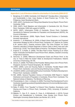 35
APPENDIX
AppendixA: List of literature related to urbanization in Cambodia (2006-2013)7
1.	 Benghong, S. K. (2006). Cambodia. In B. Roberts & T. Kanaley (Eds.), Urbanization
and Sustainability in Asia: Case Studies of Good Practice (pp. 71-100). The
Philippines: Asian Development Bank.
2.	 CDRI. (2007). Cambodia Land Titling Urban Baseline Survey Report. Phnom Penh:
Cambodia: CDRI.
3.	 CDRI. (2007). Youth Migration and Urbanization in Cambodia (Vol. 36). Phnom
Penh: Cambodia: CDRI with support of UNFPA.
4.	 NCPD. (2007). Urbanization Profile of Cambodia. Phnom Penh: Cambodia:
Secretariat for National Committee for Population and Development (NCPD), the
Council of Ministers.
5.	 Amnesty International. (2008). Rights Razed: Forced Evictions in Cambodia:
Amnesty International.
6.	 Anderson, T., & Hildebrand, M. (2008). A Rapid Urban Diagnostic and Proposed
Intervention Strategy for DIG in Phnom Penh, Cambodia. In F. Daphnis, M. Carliez
& M. Jenkins (Eds.), Towards Inclusive Cities: The Urbis Program: An Urban
Capacity Laboratory (A Rapid Diagnostic of Seven Cities in Africa, Asia and Latin
America (pp. 23-50). The United States of America: The Madison Design Group.
7.	 Englund, G., & Ryttar, S. (2008). The Blue Pearl of Asia: Flooding as an Urban
Asset- A beautiful and Resilient Future Phnom Penh. (Master), Swedish University
of Agriculture Sciences.
8.	 Heinonen, U. (2008). Millennium Development Goals and Phnom Penh: Is the
City on Track to Meet the Goals? Water & Development Publications- Helsinki
University of Technology, 95-105.
9.	 Simone, A. (2008). The Politics of the Possible: Making Urban Life in Phnom Penh.
Singapore Journal of Tropical Geography, 28, 186-204.
10.	LHWG. (2009). Land and Housing Rights in Cambodia: Parallel Report 2009.
Phnom Penh: Cambodia: Land and Housing Working Group (LHWG).
11.	LICADHO.(2009).LandGrabbing&PovertyinCambodia:TheMythofDevelopment.
Phnom Penh: Cambodia: LICADHO.
12.	NIS. (2009). General Population Census of Cambodia 2008 Report 2: Spatial
Distribution and Growth of Population in Cambodia. Phnom Penh: Cambodia: The
National Institute of Statistics, The Ministry of Planning.
13.	Phonphakdee,S.,Sok,V.,&Sauter,G.(2009).TheUrbanPoorDevelopmentFundin
Cambodia:SupportingLocalandCitywideDevelopment.Environment&Urbanization,
21(2), 569-586.
14.	Rabe, P. (2009). From "Squatter" to Citizens? Slum Dwellers, Developers, Land
Sharing and Power in Phnom Penh, Cambodia. (PhD), University of Southern
California.
15.	Mgbako, C., Gao, R. E., Joynes, E., Cave, A., & Mikhailevish, J. (2010). Forced
Eviction and Resettlement in Cambodia: Case Studies from Phnom Penh.
Washington University Global Studies Law Review, 9(1), 39-76.
7. There identified no literature on the subject matter for 2005 and 2014.	
 