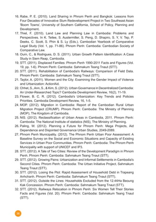 36
16.	Rabe, P. E. (2010). Land Sharing in Phnom Penh and Bangkok: Lessons from
Four Decades of Innovative Slum Redevelopment Project in Two Southeast Asian
'Boom Towns', University of Southern California, School of Policy, Planning and
Development.
17.	Thiel, F. (2010). Land Law and Planning Law in Cambodia: Problems and
Perspectives. In K. Teilee, S. Austermiller, S. Peng, D. Shapiro, S. Y, V. Tep, P.
Deeks, C. Scott, S. Phin & S. Ly (Eds.), Cambodian Yearbook of Comparative
Legal Study (Vol. 1, pp. 71-86). Phnom Penh: Cambodia: Cambodian Society of
Comparative Law.
18.	Ourn, C., & Rodrigues, D. S. (2011). Urban Growth Pattern Identification: A Case
Study in Siem Reap, Cambodia.
19.	STT. (2011). Displaced Families: Phnom Penh 1990-2011 Facts and Figures (Vol.
19, pp. 1-6). Phnom Penh: Cambodia: Sahmakum Teang Tnaut (STT).
20.	STT. (2011). Rehabilitation of Cambodia's Railways: Comparison of Field Data.
Phnom Penh: Cambodia: Sahmakum Teang Tnaut (STT).
21.	Taylor, A. (2011). Women and the City: Examining the Gender Impact of Violence
and Urbanization: ActionAid.
22.	Chhet, S.,Ann, S., & Kim, S. (2012). Urban Governance in Decentralized Cambodia:
An Under-Researched Topic? Cambodia Development Review, 16(2), 11-19.
23.	Flower, B. C. R. (2012). Cambodia's Urbanization: Key Trends and Policies
Priorities. Cambodia Development Review, 16, 1-5.
24.	MOP. (2012). Migration in Cambodia: Report of the Cambodian Rural Urban
Migration Project (CRUMP). Phnom Penh: Cambodia: The Ministry of Planning
(MOP), The Kingdom of Cambodia.
25.	NIS. (2012). Reclassification of Urban Areas in Cambodia, 2011. Phnom Penh:
Cambodia: The National Institute of statistics (NIS), The Ministry of Planning.
26.	Paling, W. (2012). Planning a Future for Phnom Penh: Mega Projects, Aid
Dependence and Disjointed Governance Urban Studies, 2049-2089.
27.	Phnom Penh Municipality. (2012). The Phnom Penh Urban Poor Assessment: A
Baseline Survey on the Social and Economic Situations and Capacity of Existing
Services in Urban Poor Communities. Phnom Penh: Cambodia: The Phnom Penh
Municipality with support of UNICEF and IP3.
28.	STT. (2012). A Tale of Two Cities: Review of the Development Paradigm in Phnom
Penh. Phnom Penh: Cambodia: Sahmakum Teang Tnaut (STT).
29.	STT. (2012). Growing Pains: Urbanization and Informal Settlements in Cambodia's
Second Cities. Phnom Penh: Cambodia: The Urban Initiative Project, Sahmakum
Teang Tnaut (STT).
30.	STT. (2012). Losing the Plot: Rapid Assessment of Household Debt in Trapeang
Anhchanh. Phnom Penh: Cambodia: Sahmakum Teang Tnaut (STT).
31.	STT. (2012). Outside the Lines: Households Excluded from the 12.44Ha Beoung
Kak Concession. Phnom Penh: Cambodia: Sahmakum Teang Tnaut (STT).
32.	STT. (2012). Railways Relocation in Phnom Penh: Six Women Tell Their Stories
Facts and Figures (Vol. 20). Phnom Penh: Cambodia: Sahmakum Teang Tnaut
(STT).
 