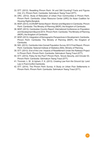 37
33.	STT. (2012). Resettling Phnom Penh: 54 and Still Counting? Facts and Figures
(Vol. 21). Phnom Penh: Cambodia: Sahmakum Teang Tnaut (STT).
34.	URC. (2012). Study of Relocation of Urban Poor Communities in Phnom Penh.
Phnom Penh: Cambodia: Urban Resource Center (URC) for Asian Coalition for
Housing Rights-Bangkok.
35.	MOP. (2013).ACRUMP Series Report: Women and Migration in Cambodia. Phnom
Penh: Cambodia: The Ministry of Planning (MOP), the Kingdom of Cambodia.
36.	MOP. (2013). Cambodian Country Report: International Conference on Population
and Development Beyond 2014. Phnom Penh: Cambodia: The Ministry of Planning
(MOP), the Kingdom of Cambodia.
37.	MOP. (2013). Integration of Demographic Perspectives in Development, Cambodia.
Phnom Penh: Cambodia: The Ministry of Planning (MOP), the Kingdom of
Cambodia.
38.	NIS. (2013). Cambodia Inter-Censal Population Survey 2013 Final Report. Phnom
Penh: Cambodia: National Institute of Statistics (NIS), Ministry of Planning.
39.	STT. (2013). End of the Line: Impacts of Resettlement Under the Railways Project
In Phnom Penh. Phnom Penh: Cambodia: Sahmakum Teang Tnaut (STT).
40.	STT. (2013). Policy for the Poor? Phnom Penh, Tenure Security, and Circular 03.
Phnom Penh: Cambodia: Sahmakum Teang Tnaut (STT).
41.	Trzcinski, L. M., & Upham, F. K. (2013). Creating Law from the Ground Up: Land
Law in Post-Conflict Cambodia.
42.	STT. (2014). The Phnom Penh Survey: A Study on Urban Poor Settlements in
Phnom Penh. Phnom Penh: Cambodia: Sahmakum Teang Tnaut (STT).
 