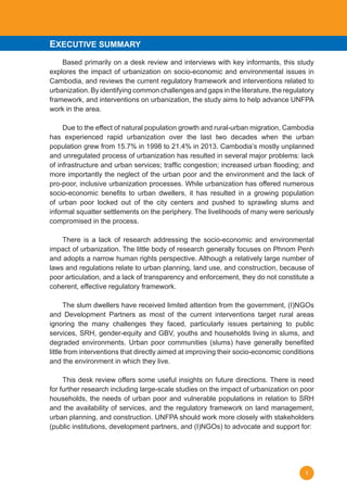 1
	 Based primarily on a desk review and interviews with key informants, this study
explores the impact of urbanization on socio-economic and environmental issues in
Cambodia, and reviews the current regulatory framework and interventions related to
urbanization. By identifying common challenges and gaps in the literature, the regulatory
framework, and interventions on urbanization, the study aims to help advance UNFPA
work in the area.
	 Due to the effect of natural population growth and rural-urban migration, Cambodia
has experienced rapid urbanization over the last two decades when the urban
population grew from 15.7% in 1998 to 21.4% in 2013. Cambodia’s mostly unplanned
and unregulated process of urbanization has resulted in several major problems: lack
of infrastructure and urban services; traffic congestion; increased urban flooding; and
more importantly the neglect of the urban poor and the environment and the lack of
pro-poor, inclusive urbanization processes. While urbanization has offered numerous
socio-economic benefits to urban dwellers, it has resulted in a growing population
of urban poor locked out of the city centers and pushed to sprawling slums and
informal squatter settlements on the periphery. The livelihoods of many were seriously
compromised in the process.
	 There is a lack of research addressing the socio-economic and environmental
impact of urbanization. The little body of research generally focuses on Phnom Penh
and adopts a narrow human rights perspective. Although a relatively large number of
laws and regulations relate to urban planning, land use, and construction, because of
poor articulation, and a lack of transparency and enforcement, they do not constitute a
coherent, effective regulatory framework.
	 The slum dwellers have received limited attention from the government, (I)NGOs
and Development Partners as most of the current interventions target rural areas
ignoring the many challenges they faced, particularly issues pertaining to public
services, SRH, gender-equity and GBV, youths and households living in slums, and
degraded environments. Urban poor communities (slums) have generally benefited
little from interventions that directly aimed at improving their socio-economic conditions
and the environment in which they live.
	 This desk review offers some useful insights on future directions. There is need
for further research including large-scale studies on the impact of urbanization on poor
households, the needs of urban poor and vulnerable populations in relation to SRH
and the availability of services, and the regulatory framework on land management,
urban planning, and construction. UNFPA should work more closely with stakeholders
(public institutions, development partners, and (I)NGOs) to advocate and support for:
EXECUTIVE SUMMARY
 