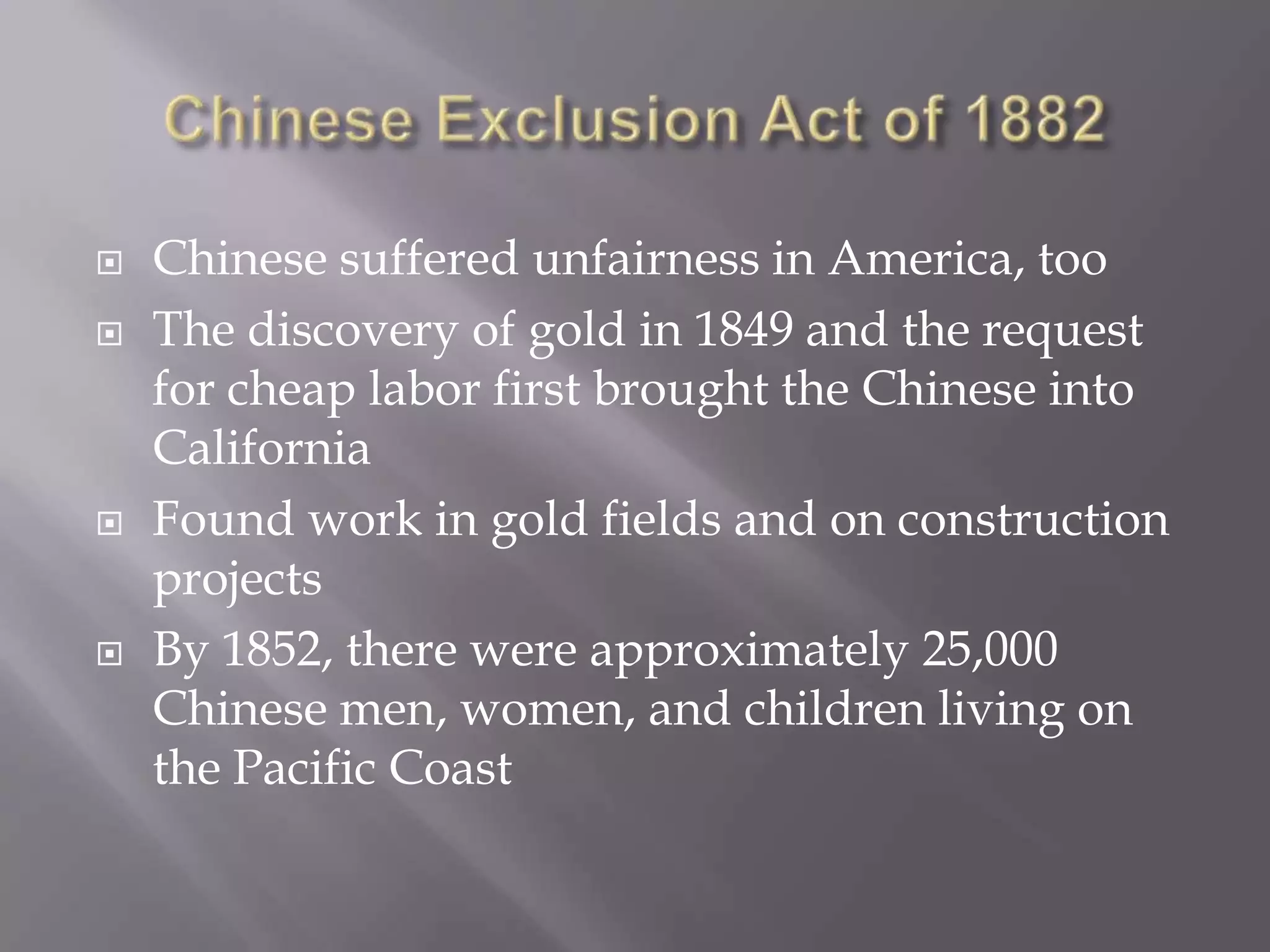 Chinese Exclusion Act of 1882Chinese suffered unfairness in America, tooThe discovery of gold in 1849 and the request for cheap labor first brought the Chinese into California Found work in gold fields and on construction projectsBy 1852, there were approximately 25,000 Chinese men, women, and children living on the Pacific Coast