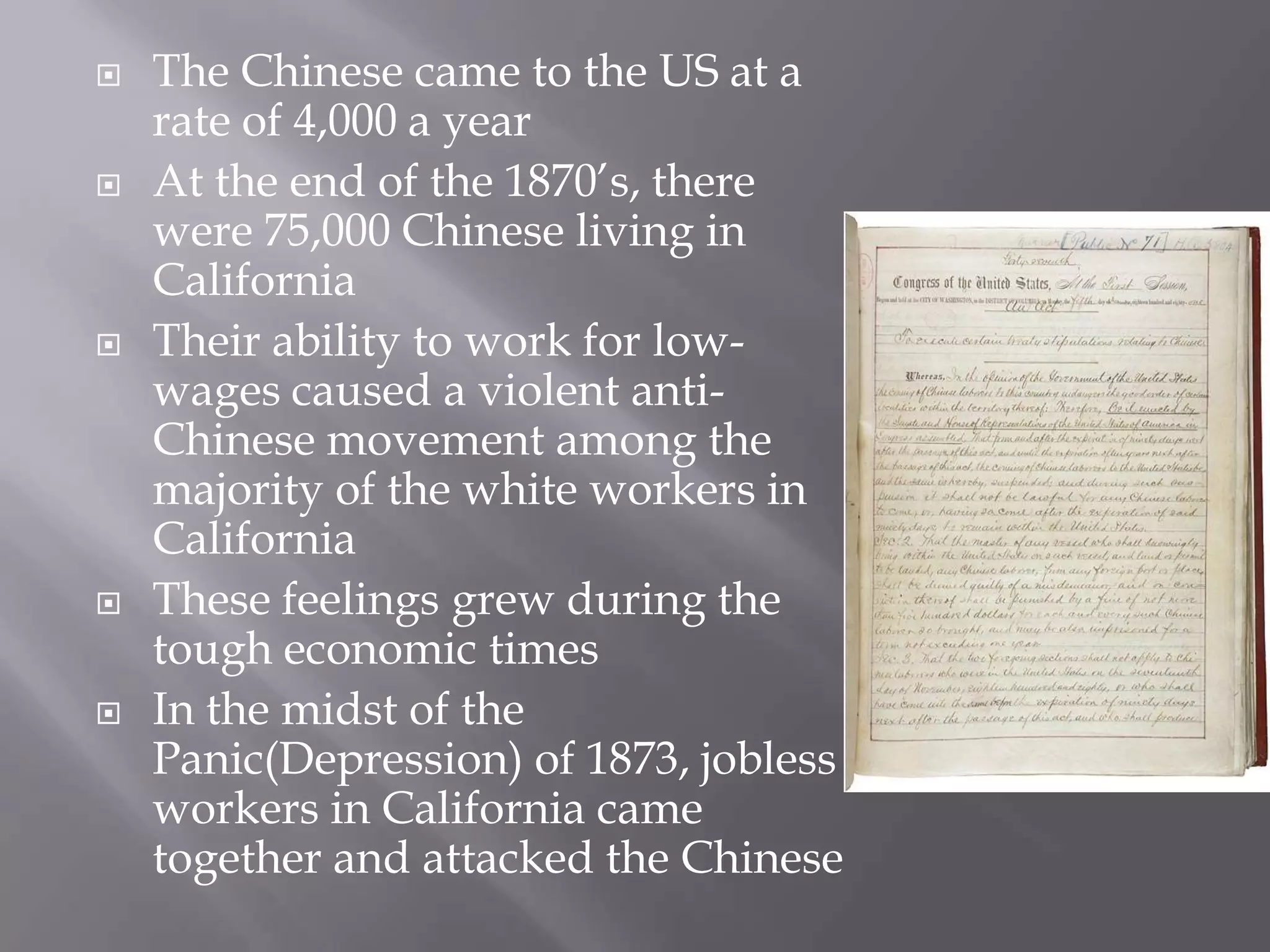 The Chinese came to the US at a rate of 4,000 a yearAt the end of the 1870’s, there were 75,000 Chinese living in CaliforniaTheir ability to work for low-wages caused a violent anti-Chinese movement among the majority of the white workers in CaliforniaThese feelings grew during the tough economic timesIn the midst of the Panic(Depression) of 1873, jobless workers in California came together and attacked the Chinese
