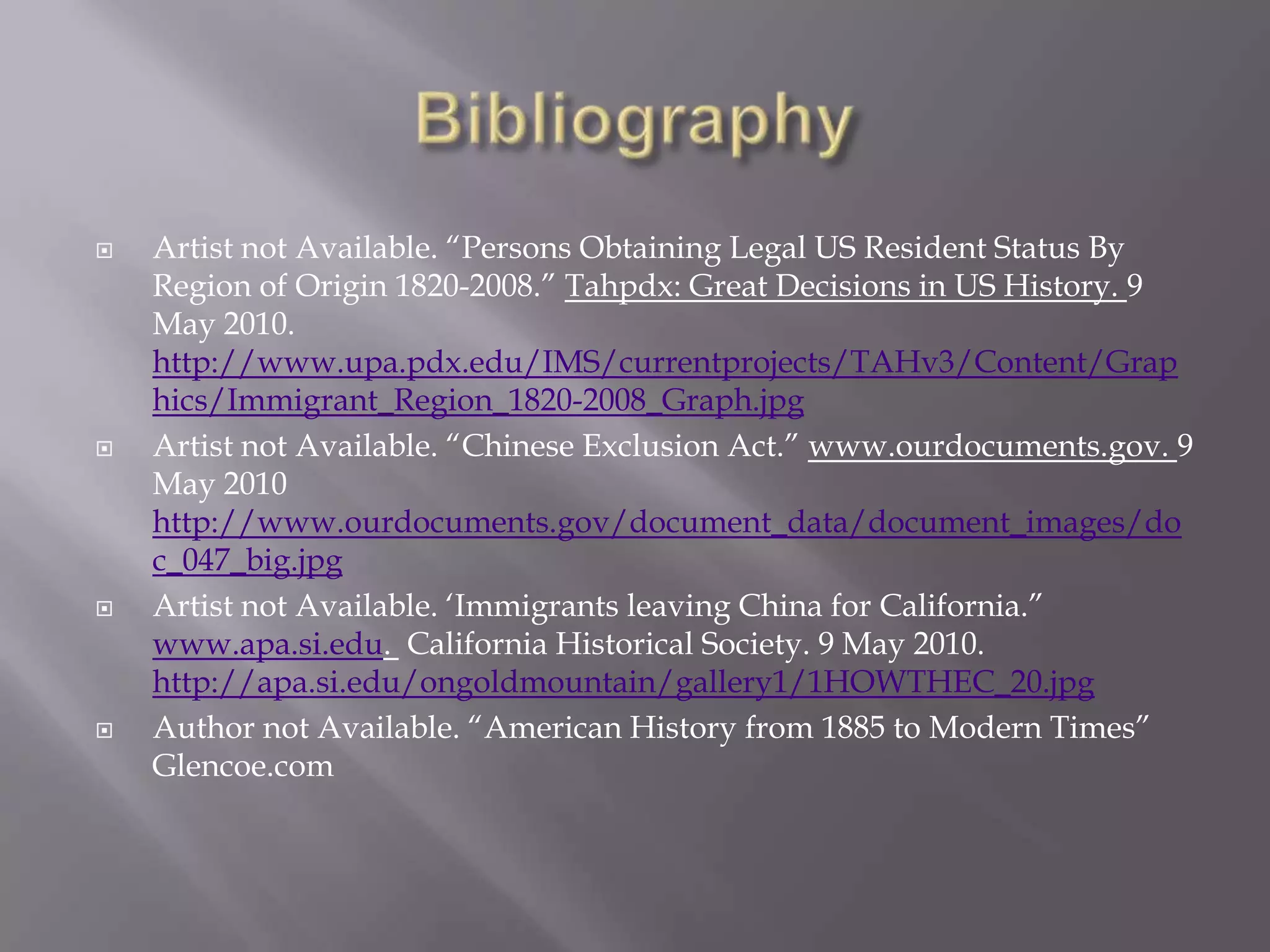 BibliographyArtist not Available. “Persons Obtaining Legal US Resident Status By Region of Origin 1820-2008.” Tahpdx: Great Decisions in US History. 9 May 2010. http://www.upa.pdx.edu/IMS/currentprojects/TAHv3/Content/Graphics/Immigrant_Region_1820-2008_Graph.jpgArtist not Available. “Chinese Exclusion Act.” www.ourdocuments.gov. 9 May 2010 http://www.ourdocuments.gov/document_data/document_images/doc_047_big.jpgArtist not Available. ‘Immigrants leaving China for California.” www.apa.si.edu.  California Historical Society. 9 May 2010. http://apa.si.edu/ongoldmountain/gallery1/1HOWTHEC_20.jpgAuthor not Available. “American History from 1885 to Modern Times” Glencoe.com
