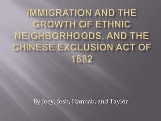 Immigration and the Growth of Ethnic Neighborhoods, and the Chinese Exclusion Act of 1882 By Joey, Josh, Hannah, and Taylor 