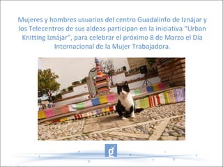 Mujeres y hombres usuarios del centro Guadalinfo de Iznájar y
los Telecentros de sus aldeas participan en la iniciativa “Urban
Knitting Iznájar”, para celebrar el próximo 8 de Marzo el Día
Internacional de la Mujer Trabajadora.
 