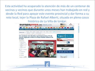 Esta actividad ha acaparado la atención de más de un centenar de
vecinas y vecinos que durante unos meses han trabajado en red y
desde la Red para apoyar este evento provincial y dar forma a su
reto local, tejer la Plaza de Rafael Alberti, situada en pleno casco
histórico de La Villa de Iznájar.
 