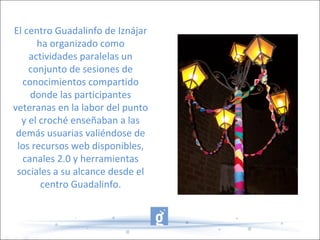 El centro Guadalinfo de Iznájar
ha organizado como
actividades paralelas un
conjunto de sesiones de
conocimientos compartido
donde las participantes
veteranas en la labor del punto
y el croché enseñaban a las
demás usuarias valiéndose de
los recursos web disponibles,
canales 2.0 y herramientas
sociales a su alcance desde el
centro Guadalinfo.
 