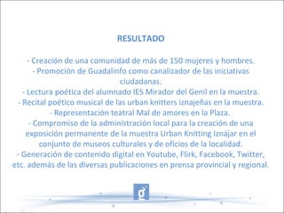 RESULTADO
- Creación de una comunidad de más de 150 mujeres y hombres.
- Promoción de Guadalinfo como canalizador de las iniciativas
ciudadanas.
- Lectura poética del alumnado IES Mirador del Genil en la muestra.
- Recital poético musical de las urban knitters iznajeñas en la muestra.
- Representación teatral Mal de amores en la Plaza.
- Compromiso de la administración local para la creación de una
exposición permanente de la muestra Urban Knitting Iznájar en el
conjunto de museos culturales y de oficios de la localidad.
- Generación de contenido digital en Youtube, Flirk, Facebook, Twitter,
etc. además de las diversas publicaciones en prensa provincial y regional.
 