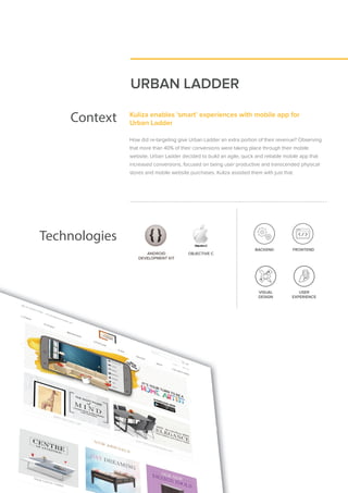 URBAN LADDER
Context Kuliza enables ‘smart’ experiences with mobile app for
Urban Ladder
How did re-targeting give Urban Ladder an extra portion of their revenue? Observing
that more than 40% of their conversions were taking place through their mobile
website, Urban Ladder decided to build an agile, quick and reliable mobile app that
increased conversions, focused on being user productive and transcended physical
stores and mobile website purchases. Kuliza assisted them with just that.
Technologies
ANDROID
DEVELOPMENT KIT
ANDROID
DEVELOPMENT KIT
OBJECTIVE C
VISUAL
DESIGN
USER
EXPERIENCE
BACKEND FRONTEND
 