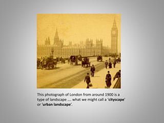 This photograph of London from around 1900 is a
type of landscape …. what we might call a ‘cityscape’
or ‘urban landscape’.
 