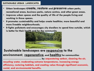 • Urban landscapes create, restore and preserve urban parks,
recreational areas, business parks, nature centres, and other green areas.
• improves urban spaces and the quality of life of the people living and
working in those spaces.
• It promotes sustainability and helps create healthier, more beautiful and
more liveable neighbourhoods.
• It fights pollutants and encourages city dwellers to spend time outside, which
is better for their health and for the community
Sustainable landscapes are responsive to the
environment, regenerative, and healthy for communities
…………………………………….. by sequestering carbon, cleaning the air,
recycling water, moderating extreme temperatures, increasing energy
efficiency, restoring habitats, and creating value through significant economic,
social, and environmental benefits.
SUSTAINABLE URBAN LANDSCAPES.
 