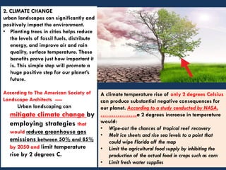 2. CLIMATE CHANGE
urban landscapes can significantly and
positively impact the environment.
• Planting trees in cities helps reduce
the levels of fossil fuels, distribute
energy, and improve air and rain
quality, surface temperature. These
benefits prove just how important it
is. This simple step will promote a
huge positive step for our planet’s
future.
According to The American Society of
Landscape Architects ----
Urban landscaping can
mitigate climate change by
employing strategies that
would reduce greenhouse gas
emissions between 50% and 85%
by 2050 and limit temperature
rise by 2 degrees C.
A climate temperature rise of only 2 degrees Celsius
can produce substantial negative consequences for
our planet. According to a study conducted by NASA,
………………..a 2 degrees increase in temperature
would:
• Wipe-out the chances of tropical reef recovery
• Melt ice sheets and rise sea levels to a point that
could wipe Florida off the map
• Limit the agricultural food supply by inhibiting the
production of the actual food in crops such as corn
• Limit fresh water supplies
 