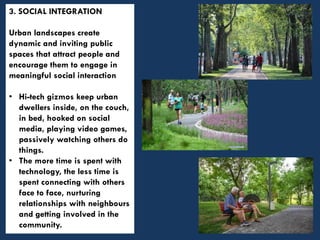 3. SOCIAL INTEGRATION
Urban landscapes create
dynamic and inviting public
spaces that attract people and
encourage them to engage in
meaningful social interaction
• Hi-tech gizmos keep urban
dwellers inside, on the couch,
in bed, hooked on social
media, playing video games,
passively watching others do
things.
• The more time is spent with
technology, the less time is
spent connecting with others
face to face, nurturing
relationships with neighbours
and getting involved in the
community.
 
