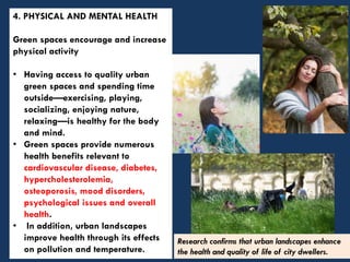 4. PHYSICAL AND MENTAL HEALTH
Green spaces encourage and increase
physical activity
• Having access to quality urban
green spaces and spending time
outside—exercising, playing,
socializing, enjoying nature,
relaxing—is healthy for the body
and mind.
• Green spaces provide numerous
health benefits relevant to
cardiovascular disease, diabetes,
hypercholesterolemia,
osteoporosis, mood disorders,
psychological issues and overall
health.
• In addition, urban landscapes
improve health through its effects
on pollution and temperature.
Research confirms that urban landscapes enhance
the health and quality of life of city dwellers.
 
