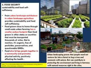 5. FOOD SECURITY
sustainability and food self-
sufficiency
• From urban landscape architecture
to urban landscape agriculture
provides sustainability and food
self-sufficiency.
• Food grown close to home through
small-scale urban farming has a
smaller carbon footprint than food
grown in other states or countries
that must be transported
thousands of miles. Not to
mention, it’s organic, free of
pesticides, preservatives, and
questionable GMOs.
• Food also brings people together in
a community and promotes
physical activity, positively
affecting the health .
https://www.alvarezdiazvillalon.com/urban-landscapes-saving-planet-5-
benefits-urban-landscape-architecture/
Urban landscaping proves that people need not
venture far into a forest to hug a tree and
commute with nature. But can contribute in
protecting the environment and living in harmony
with natural resources right in the cities.
 