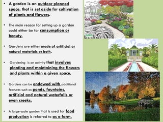 • A garden is an outdoor planned
space, that is set aside for cultivation
of plants and flowers.
• The main reason for setting up a garden
could either be for consumption or
beauty.
• Gardens are either made of artificial or
natural materials or both.
• Gardening is an activity that involves
planting and maintaining the flowers
and plants within a given space.
• Gardens can be endowed with additional
features such as ponds, fountains,
artificial and natural waterfalls or
even creeks.
• A large-scale garden that is used for food
production is referred to as a farm.
 