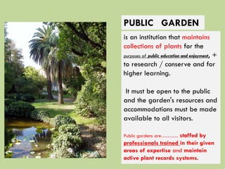 is an institution that maintains
collections of plants for the
purposes of public education and enjoyment, +
to research / conserve and for
higher learning.
It must be open to the public
and the garden's resources and
accommodations must be made
available to all visitors.
Public gardens are……….. staffed by
professionals trained in their given
areas of expertise and maintain
active plant records systems.
PUBLIC GARDEN
 