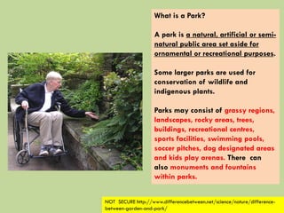 What is a Park?
A park is a natural, artificial or semi-
natural public area set aside for
ornamental or recreational purposes.
Some larger parks are used for
conservation of wildlife and
indigenous plants.
Parks may consist of grassy regions,
landscapes, rocky areas, trees,
buildings, recreational centres,
sports facilities, swimming pools,
soccer pitches, dog designated areas
and kids play arenas. There can
also monuments and fountains
within parks.
NOT SECURE http://www.differencebetween.net/science/nature/difference-
between-garden-and-park/
 