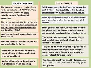 The domestic garden…. is significant
for its combination of AFFORDANCES
and MEANINGS such as being
outside, privacy, freedom and
gardening.
Public green space is significant for its positive
contribution to the liveability of the dwelling
environment and to the experience of nature.
The private domestic garden is that it is
considered as an outside extension of
the casual leisure that is afforded by
the dwelling / PLOT.
PRIVATE GARDEN PUBLIC GARDEN
While a public garden belongs to the Administration
and is accessible to all, with a series of regulated
benefits.
A private garden will have exclusive use
for its owners,
These gardens are hectic, so resistant materials
and plants must be chosen to minimize care
and remain in good condition in the long term.
The space , the personnel , the material cost
and maintainance cost and labour that is
needed is huge for it.
They act as an urban lung and regulate the air,
reducing environmental pollution, dampen
noise, house trees, shrubs, water sheets, etc
conserve local flora and fauna
The design is usually directed by landscapers,
professionals who specialize in creating parks
and gardens
Unlike with public gardens, there is
more freedom when designing
There will be limitations in terms of
space, climate, and geography that
must be considered
They are generally smaller spaces and
are attached to the house
 