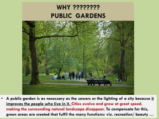 • A public garden is as necessary as the sewers or the lighting of a city because it
improves the people who live in it. Cities evolve and grow at great speed,
making the surrounding natural landscape disappear. To compensate for this,
green areas are created that fulfil the many functions: viz. recreation/ beauty …
WHY ????????
PUBLIC GARDENS
 