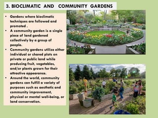 3. BIOCLIMATIC AND COMMUNITY GARDENS
• Gardens where bioclimatic
techniques are followed and
promoted .
• A community garden is a single
piece of land gardened
collectively by a group of
people.
• Community gardens utilize either
individual or shared plots on
private or public land while
producing fruit, vegetables,
and/or plants grown for their
attractive appearance.
• Around the world, community
gardens can fulfill a variety of
purposes such as aesthetic and
community improvement,
physical or mental well-being, or
land conservation.
 