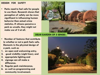 DESIGN FOR SAFETY
• Parks need to feel safe for people
to use them. Research shows that
perception of safety can be more
significant in influencing human
behavior than actual crime
statistics. If citizens perceive a
park as unsafe, they might not
make use of it at all.
• Number of features that contribute
to whether or not a park feels safe.
Elements in the physical design of
a park, such as
1. an open and welcoming entry,
2. good visibility (sight lines), and
3. appropriate lighting and
4. signage can all make a
difference.
5. Regular park maintenance,
6. as well as programming and
community involvement.
DELHI GARDEN OF 5 SENSES
 