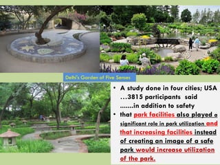 • A study done in four cities; USA
…3815 participants said
.......in addition to safety
• that park facilities also played a
significant role in park utilization and
that increasing facilities instead
of creating an image of a safe
park would increase utilization
of the park.
Delhi's Garden of Five Senses
 