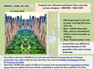 CENTRAL PARK ,NY, USA
an urban park
• fifth-largest park in the city
by area, covering 843 acres
(341 ha).
• Most visited urban park
USA, with an estimated 42
million visitors annually as
of 2016,
• Most filmed location in the
world.
Frederick Law Olmsted and Calvert Vaux were the
primary designer . CREATED : 1856-1876
• Central Park was difficult to
construct because of the
generally rocky and swampy
landscape.
• Five million cubic feet (140,000 m3) of soil and rocks had to be transported out of the park,
• gunpowder was used to clear the area more than was used at the Battle of Gettysburg during
the American Civil War.
• More than 18,500 cubic yards (14,100 m3) of topsoil were transported from Long Island and New
Jersey, because original soil wasn’t fertile/ substantial to sustain the flora specified in the Plan
 