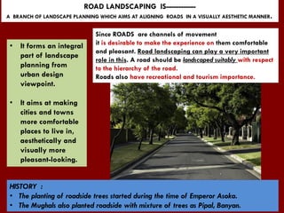 ROAD LANDSCAPING IS------------
A BRANCH OF LANDSCAPE PLANNING WHICH AIMS AT ALIGNING ROADS IN A VISUALLY AESTHETIC MANNER.
• It forms an integral
part of landscape
planning from
urban design
viewpoint.
• It aims at making
cities and towns
more comfortable
places to live in,
aesthetically and
visually more
pleasant-looking.
Since ROADS are channels of movement
it is desirable to make the experience on them comfortable
and pleasant. Road landscaping can play a very important
role in this. A road should be landscaped suitably with respect
to the hierarchy of the road.
Roads also have recreational and tourism importance.
HISTORY :
• The planting of roadside trees started during the time of Emperor Asoka.
• The Mughals also planted roadside with mixture of trees as Pipal, Banyan.
 