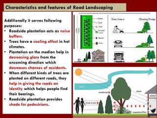 Characteristics and features of Road Landscaping
Additionally it serves following
purposes:
• Roadside plantation acts as noise
buffers.
• Trees have a cooling effect in hot
climates.
• Plantation on the median help in
decreasing glare from the
oncoming direction which
decreases chances of accidents.
• When different kinds of trees are
planted on different roads, they
help in giving the roads an
identity which helps people find
their bearings.
• Roadside plantation provides
shade for pedestrians.
 