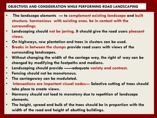 OBJECTIVES AND CONSIDERATION WHILE PERFORMING ROAD LANDSCAPING
• The landscape elements --- to complement existing landscape and built
structure. harmonious with existing ones. be in context with the
surroundings
• Landscaping should not be jarring. It should give the road users pleasant
views.
• On highways, row plantation and trees in clusters can be used.
• Breaks in between the clumps provide road users with views of the
surrounding landscapes.
• Without changing the width of the carriage way, the right of way can be
changed by modifying the footpaths and medians.
• Landscaping should provide ------adequate variety and contrast.
• Fencing should not be monotonous.
• The carriageway can be modulated.
• Intersections are important visual nodes--- Selective cutting of trees should
take place to create views.
• Harmony should not lead to monotony due to repetition of landscape
elements.
• The height, spread and bulk of the trees should be in proportion with the
width of the road and height of abutting buildings.
 