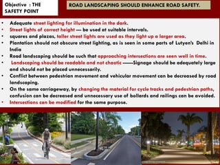 • Adequate street lighting for illumination in the dark.
• Street lights of correct height --- be used at suitable intervals.
• squares and plazas, taller street lights are used as they light up a larger area.
• Plantation should not obscure street lighting, as is seen in some parts of Lutyen’s Delhi in
India
• Road landscaping should be such that approaching intersections are seen well in time.
• Landscaping should be readable and not chaotic ------Signage should be adequately large
and should not be placed unnecessarily.
• Conflict between pedestrian movement and vehicular movement can be decreased by road
landscaping.
• On the same carriageway, by changing the material for cycle tracks and pedestrian paths,
confusion can be decreased and unnecessary use of bollards and railings can be avoided.
• Intersections can be modified for the same purpose.
Objective : THE
SAFETY POINT
ROAD LANDSCAPING SHOULD ENHANCE ROAD SAFETY.
 