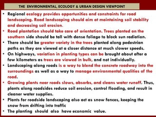 • Regional ecology provides opportunities and constraints for road
landscaping. Road landscaping should aim at maintaining soil stability
and decreasing soil erosion.
• Road plantation should take care of orientation. Trees planted on the
southern side should be tall with dense foliage to block sun radiation.
• There should be greater variety in the trees planted along pedestrian
paths as they are viewed at a closer distance at much slower speeds.
• On highways, variation in planting types can be brought about after a
few kilometers as trees are viewed in bulk, and not individually.
• Landscaping along roads is a way to blend the concrete roadway into the
surroundings as well as a way to manage environmental qualities of the
road.
• Growing plants near roads slows, absorbs, and cleans water runoff. Thus,
plants along roadsides reduce soil erosion, control flooding, and result in
cleaner water supplies.
• Plants for roadside landscaping also act as snow fences, keeping the
snow from drifting into traffic
• The planting should also have economic value.
THE ENVIRONMENTAL, ECOLOGY & URBAN DESIGN VIEWPOINT
 