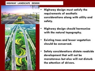 • Highway design must satisfy the
requirements of aesthetic
considerations along with utility and
safety.
• Highway design should harmonize
with the natural topography.
• Existing trees and lesser vegetation
should be conserved.
• Safety considerations dictate roadside
development that will not be
monotonous but also will not disturb
the attention of drivers.
HIGHWAY LANDSCAPE DESIGN
 