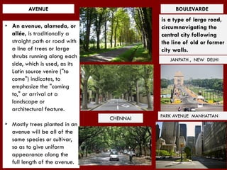 • An avenue, alameda, or
allée, is traditionally a
straight path or road with
a line of trees or large
shrubs running along each
side, which is used, as its
Latin source venire ("to
come") indicates, to
emphasize the "coming
to," or arrival at a
landscape or
architectural feature.
• Mostly trees planted in an
avenue will be all of the
same species or cultivar,
so as to give uniform
appearance along the
full length of the avenue.
AVENUE BOULEVARDE
is a type of large road,
circumnavigating the
central city following
the line of old or former
city walls.
PARK AVENUE MANHATTAN
JANPATH , NEW DELHI
CHENNAI
 