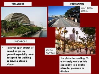 ESPLANADE PROMENADE
WAN CHAI,
CHINA
1.a place for strolling. 2 :
a leisurely walk or ride
especially in a public
place for pleasure or
display.
• : a level open stretch of
paved or grassy
ground especially : one
designed for walking
or driving along a
shore.
SINGAPORE
SANTA
MONICA
 
