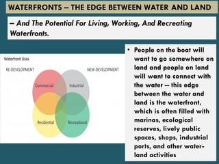 – And The Potential For Living, Working, And Recreating
Waterfronts.
• People on the boat will
want to go somewhere on
land and people on land
will want to connect with
the water -- this edge
between the water and
land is the waterfront,
which is often filled with
marinas, ecological
reserves, lively public
spaces, shops, industrial
ports, and other water-
land activities
WATERFRONTS – THE EDGE BETWEEN WATER AND LAND
 