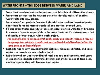 • Waterfront development can include any combination of different land uses,
• Waterfront projects can be new projects or re-developments of existing
waterfronts into new places.
• Some waterfront projects focus on industrial uses, such as industrial ports,
and others focus on more recreational and tourism-oriented uses.
• It's important that a diversity of uses can occur along a waterfront, bringing
in as many interests as possible to the waterfront, but it's not necessary that
a diversity of uses occurs within each project.
For example, due to environmental, public safety and security reasons, it may not
be appropriate to locate a public park and residential neighbourhood within the
same zone as an industrial port.
• Each site has its own environmental, political, resource, climatic, and social
contexts -- there is no one solution for all.
• Expertise with an understanding of local and regional contexts, and years
of experience can help determine different options for mixes of land uses,
and the impacts they will have on their context.
WATERFRONTS – THE EDGE BETWEEN WATER AND LAND
 