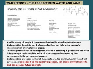 • A wide variety of people & interests are involved in waterfront development
• Understanding these interests & planning for them can help in the successful
implementation of a waterfront project.
• Involving stakeholders in development projects is becoming a global norm the world
is beginning to understand the value of involving people affected by their
development in the development process.
• Understanding a broader context of the people affected and involved in waterfront
development can speed up the approval process, can create mutual benefits,
and can prevent future conflicts
WATERFRONTS – THE EDGE BETWEEN WATER AND LAND
 