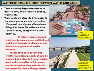 • There are many important reasons to
develop new, and re-develop existing,
waterfronts.
• Waterfronts are places to live, places to
work, and places we enjoy recreating.
•People all over the world have been
living with water for millennia, as a
source of food, transportation, and
harmony.
In recent years, managing
water has become a major political and
social topic because of climatic events
that have caught a lot of media
attention.
People have been questioning
whether waterfront property should be
promoted as a place to live, or whether
giant walls should be built to protect
people from advancing water levels
anticipated by climate change experts.
WATERFRONTS – THE EDGE BETWEEN WATER AND LAND
GANGA
RIVERFRONT
DEVELOPMENT
SABARMATI
RIVERFRONT
DEVELOPMENT
 