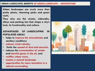 Urban landscapes are much more than
pretty plants, charming parks and green
roofs.
They also are the streets, sidewalks,
alleys and parking lots that shape a city’s
look, its functionality and culture.
ADVANTAGES OF LANDSCAPING IN
POPULATED AREAS
• helps to improve the microclimate and
sanitary conditions
• reduces wind velocity,
• limits the spread of dust and aerosols,
• reduces the concentration of smoke
and harmful gases in the air, and
• muffles urban noise.
• creates a natural landscape
• opportunities for mass recreation in a
natural surrounding
URBAN LANDSCAPES: BENEFITS OF URBAN LANDSCAPE / ARCHITECTURE
 