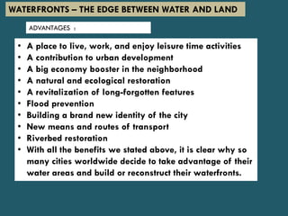 • A place to live, work, and enjoy leisure time activities
• A contribution to urban development
• A big economy booster in the neighborhood
• A natural and ecological restoration
• A revitalization of long-forgotten features
• Flood prevention
• Building a brand new identity of the city
• New means and routes of transport
• Riverbed restoration
• With all the benefits we stated above, it is clear why so
many cities worldwide decide to take advantage of their
water areas and build or reconstruct their waterfronts.
ADVANTAGES :
WATERFRONTS – THE EDGE BETWEEN WATER AND LAND
 