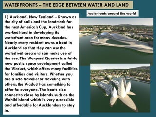 1) Auckland, New Zealand – Known as
the city of sails and the landmark for
the next America’s Cup, Auckland has
worked hard in developing its
waterfront area for many decades.
Nearly every resident owns a boat in
Auckland so that they can use the
waterfront area and can make use of
the sea. The Wynyard Quarter is a fairly
new public space development called
the Viaduct, which offers many facilities
for families and visitors. Whether you
are a solo traveller or traveling with
others, the Viaduct has something to
offer for everyone. The boats also
connect to close by Islands such as the
Wahiki Island which is very accessible
and affordable for Aucklanders to stay
in.
WATERFRONTS – THE EDGE BETWEEN WATER AND LAND
waterfronts around the world:
 