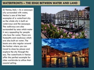 2) Venice, Italy – As a seascape
city surrounded with water,
Venice is one of the best
examples of a waterfront city
as the whole city is built on
waterways and the seascape.
The walkways are also
surrounded by seas which make
it very appealing for people
who love the water. There are
footpaths and roadways which
are also built on water. The
boats are also regular around
the harbor where you can
travel to close by places and
explore the city through the
sea. The waterfronts in Venice
offer the perfect example for
cities worldwide to utilize their
coastal setting.
WATERFRONTS – THE EDGE BETWEEN WATER AND LAND
 