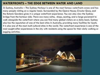 3) Sydney, Australia – The Sydney Harbour is one of the most famous waterfronts areas and has
many people visiting on a regular basis. Surrounded by the Opera House, Circular Quay, and
the Botanic Gardens gives it a unique waterfront experience. You can also view the Sydney
bridge from the harbour side. There are many cafes, shops, seating, and a large pavement to
walk alongside the waterfront where you can find many global visitors on a daily basis. Sydney
also has the reputation of one of the best cities in Australia, providing many facilities for locals.
It is also one of the most multi-cultural cities in the world. The waterfront experience is one of the
most sought-after experiences in the city with residents using the space for their daily walking or
jogging activities.
WATERFRONTS – THE EDGE BETWEEN WATER AND LAND
 