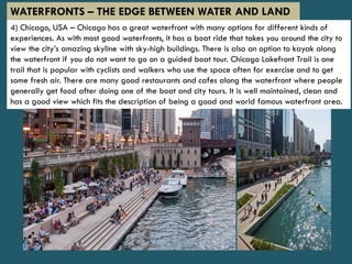 4) Chicago, USA – Chicago has a great waterfront with many options for different kinds of
experiences. As with most good waterfronts, it has a boat ride that takes you around the city to
view the city’s amazing skyline with sky-high buildings. There is also an option to kayak along
the waterfront if you do not want to go on a guided boat tour. Chicago Lakefront Trail is one
trail that is popular with cyclists and walkers who use the space often for exercise and to get
some fresh air. There are many good restaurants and cafes along the waterfront where people
generally get food after doing one of the boat and city tours. It is well maintained, clean and
has a good view which fits the description of being a good and world famous waterfront area.
WATERFRONTS – THE EDGE BETWEEN WATER AND LAND
 