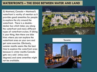 5) Montreal, Canada – Montreal’s
waterfront is worthy of mention as it
provides good amenities for people
to explore the city around the
waterfront. There is a double-
decker bus which takes you along
the waterfront and many different
types of waterfront cruises. If biking
is your thing, then there are bike
hires where you can explore the
waterfront area on your own and
get some exercise. Obviously,
summer months seems like the best
time to explore the waterfront area
because in winter months Canada
gets very cold (minus zero
degrees) and some amenities might
not be available.
WATERFRONTS – THE EDGE BETWEEN WATER AND LAND
Toronto
 