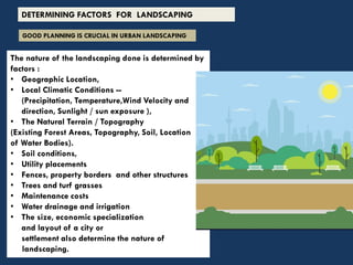 The nature of the landscaping done is determined by
factors :
• Geographic Location,
• Local Climatic Conditions --
(Precipitation, Temperature,Wind Velocity and
direction, Sunlight / sun exposure ),
• The Natural Terrain / Topography
(Existing Forest Areas, Topography, Soil, Location
of Water Bodies).
• Soil conditions,
• Utility placements
• Fences, property borders and other structures
• Trees and turf grasses
• Maintenance costs
• Water drainage and irrigation
• The size, economic specialization
and layout of a city or
settlement also determine the nature of
landscaping.
GOOD PLANNING IS CRUCIAL IN URBAN LANDSCAPING
DETERMINING FACTORS FOR LANDSCAPING
 