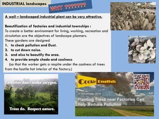 INDUSTRIAL landscapes
A well – landscaped industrial plant can be very attractive.
Beautification of factories and industrial townships :
To create a better environment for living, working, recreation and
circulation are the objectives of landscape planners.
These gardens are designed
1. to check pollution and Dust.
2. to cut down noise.
3. and also to beautify the area.
4. to provide ample shade and coolness
(so that the worker gets a respite under the coolness of trees
from the hostile hot interior of the factory.)
 